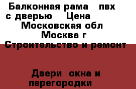 Балконная рама ( пвх ) с дверью  › Цена ­ 4 000 - Московская обл., Москва г. Строительство и ремонт » Двери, окна и перегородки   